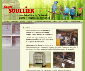 cages-soullier.com: Jean-Marie Soullier - Accueil - Jean-Marie Soullier, votre fabricant de cages à oiseaux à Saint Germain de Prinçay (85). Toutes mes cages sont conçues dans la tradition de lartisanat, alliant la qualité et la souplesse de fabrication 
Jean-Marie Soullier - Jean-Marie Soullier, votre fabricant de cages à oiseaux à Saint Germain de Prinçay (85). Toutes mes cages sont conçues dans la tradition de lartisanat, alliant la qualité et la souplesse de fabrication - Accueil