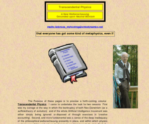 ontodynamics.net: This website places modern physics, at all of the levels of quantum 
physics, particle physics, cosmology and relativity within a new metaphysical 
and ontological framework of neutral monism, in contrast to its present 
weltanschauung of secular physicalism
            It is the secularism  of the present paradigm that lies behind the more serious of its depredations -both in relation to the self image of the culture at large and of the orientation of the of the way in which science looks ahead towards its future.  It simply means that the larger reality begins and ends in the world of existence -the physical cosmos and all those monads and organisms that shall ever be brought into existence;  this is how its ontology is celebrated -though given the implied destitution, 'nontology' might be a more appropriate. term.  All falls within the domain of Natural Law, limiting Reality to matters of form and substance -chiefly the former.  The second term of their paradigm -that of ‘physicalism’-. demands that the whole of Nature be grounded upon the core discipline of physics.  Chemistry is but electromagnetic physics (courtesy of Wolfgang Pauli’s ‘exclusion principle’);  the whole of biology, in turn is nothing more than physics viewed through inverted opera glasses –top-down, as it were. The entire 3-4 billion years of evolving phylogeny is once more ‘nothing but’ physics viewed through a time machine –a remarkable instrument passing under the name of Neo-Darwinism.  Finally, the remarkable performance manifest by brains -quintessentially those that we possess- are but the manifestations of a very complex and intricate machine -a recursive anastomotic network of tens of billions of neural elements.           First and most important is to be quite clear that nothing less than a most drastic shift in outlook and viewpoint will suffice; a massive reconstruction involving ontology, metaphysics and formulizations -as a broadening of the scope and compass of the lex naturalis -as currently recognized. No amount of extrapolation from, or fine tuning of, any current or past philosophical system will suffice; nor will the goal be reached by any mere eclectic convergence.  In a word, the present paradigm is bankrupt, and as ever, those intellectuals who best prosper and productively contribute to the status quo are precisely those least able, and above, all least willing to conceive of a completely new order of things,  and to shoulder the burden needed bring this about.      