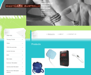 medcareaustralia.com: Pain Managment Therapy For Home Use  - Products
Electrotherapy Devices
Water Therapy
Infrared Therapy
Ultrasound Therapy
Electrotherapy Garments
Electrodes
Batteries
Pain Relieving Gels
Massage Therapy
Bracing
Heat Pads

please be advised not all items are available to the public due to TGA restrictions.