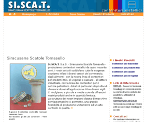 siscat.com: SI.SCA.T. Siracusa scatole Tomasello - Scatole Metalliche
SI.SCA.T. S.a.S. - Siracusana Scatole Tomasello - produciamo contenitori metallici da quasi novanta anni. I nostri articoli soddisfano tutte le esigenze, copriamo infatti i diversi settori del commercio; dagli alimenti - con la nostra linea di contenitori per prodotti ittici, oli vegetali e cassate - al settore industriale, con la linea dei contenitori per il settore petrolifero, dotati di particolari dispositivi di chiusura idonei all'applicazione di tre diversi sigilli. Ci rivolgiamo a piccole e medie aziende offrendo i nostri prodotti anche in quantità limitata. 

La struttura dei nostri impianti dotata di macchine semiautomatiche ci permette, una grande flessibilità di produzione unitamente ad un alto controllo di qualità