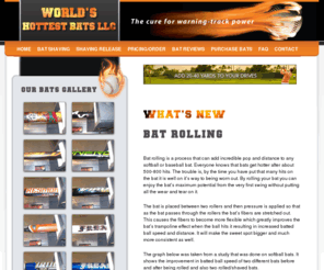 worldshottestbats.org: Baseball Bats, Softball Bats, Bat Rolling and Shaving Services, Juiced Bats, Shaved Softball and Baseball Bats - Worlds Hottest Bats
Bat rolling is a process that can add incredible pop and distance to any softball or baseball bat. Everyone knows that bats get hotter after about 500-800 hits. The trouble is, by the time you have put that many hits on the bat it is well on its way to being worn out. By rolling your bat you can enjoy the bats maximum potential from the very first swing without putting all the wear and tear on it.