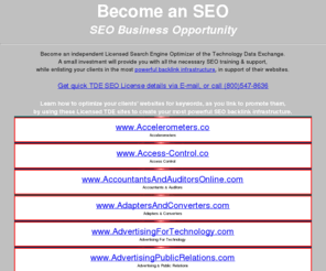 seo-business-opportunities.com: SEO Business Opportunities - Licensed SEO / Search Engine Optimizers - SEO License Offered by the TDE
SEO Business Opportunities offered by the Technology Data Exchange to become a TDE-licensed Professional Search Engine Optimizer.