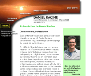 danielracine.net: Accueil - Daniel Racine - Massothérapeute et professeur
Daniel Racine est massothérapeute et professeur en milieu de travail depuis 1985. Il utilise le stretching et la technique Nadeau. Centre of Massotherapy. Daniel Racine, Massotherapist and teacher since 1985.