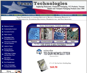 texastechnologies.com: Wholesale Container Dri,Desiccant,Cleanroom Supplies,Silica Gel,Transport
Packaging and More
If you need to Regulate Moisture with Desiccant,Inhibit Corrosion with VCI Products,Prevent Contamination with Cleanroom Supplies,or Control Static Electricity Problems with ESD Products,Texas Technologies can help you find a Cost Effective Solution to your toughest Packaging Problems. Whether you package products for consumers or business users, we have the resources and experience to help solve your packaging problems.