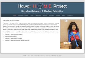 hawaiihomeproject.org: Hawaii H.O.M.E. Project | Homeless Outreach & Medical Education
The goal of Hawaii H.O.M.E. (Homeless Outreach and Medical Education) Project is to improve access to and the quality of healthcare for Hawaii's homeless. We also aim to increase student and physician awareness and understanding of the issues that face the the homeless in Hawaii.