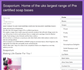 soaporium.com: Soaporium. Home of the uks largest range of Pre certified soap bases
Hello and welcome to the home page for soaporium, melt and pour supplies, £7 per kg, making llife easier for you. NEW PRODUCTS IN STOCK NOW!, Payments taken via Paypal, cheque payments welcome, Bulk orders welcome