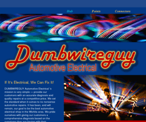 dumbwireguy.com: Dumbwireguy
Dumbwireguy is located in Wichita, Kansas. DUMBWIREGUY’s mission is very simple — provide our customers with an accurate diagnosis and quality repairs at a competitive price. We set the standard when it comes to no nonsense automotive repairs. We pride ourselves with giving our customers a comprehensive diagnosis based on the symptoms they are having with their vehicles.