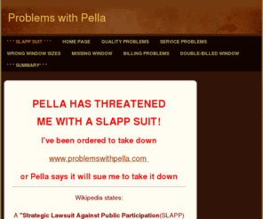 problemswithpella.com: Pella Problems - Home
PELLA HAS THREATENEDME WITH A"SLAPP SUIT"!!WHAT IS A "SLAPP SUIT?"A "SLAPP" SUIT IS A"strategic lawsuit against public participation". (SLAPP)IT IS WHAT HAPPENS WHEN SOMEONE GETS MISTREATED BY A BIG CORPORATION AND THEY TELL PEOPLE ABOUT IT.THE BIG CORPORA