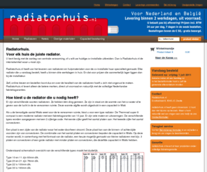 radiatorhuis.nl: Home - Radiatorhuis het adres voor uw nieuwe radiator
Radiatorhuis,Voor elk huis de juiste radiator.
U bent bezig met de aanleg van centrale verwarming, of u wilt uw huidige cv-installatie uitbreiden. Dan is Radiatorhuis.nl de internetwinkel waar u moet zijn.
Radiatorhuis.nl heeft van het leveren van radia