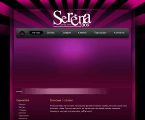 serena2009.com: Балони || Чудеса от балони - Серена2009 || Балони с хелий - Украси за сватби - Детски рожденни дни - Фирмени партита
Ние създаваме декорации от балони, украсяваме и придаваме празничност на Вашите  партита. Детски партита, корпоративни мероприятия, сватби, рожденни дни, изненади и др. Изработваме фирмени лога от балони, както и любими анимационни герои.
Серена 2009 ЕООД ще украси Вашия празник по един уникален и неповторим начин.
Латексови, фолиеви, моделиращи балони, кристални,  прели- ващи, неонови, балони с печат, всичко това можем да Ви предложим на едро и дребно.
Печат върху балони, предлагаме висококачествен едноцветен и двуцветен печат на латексови и фолиеви балони, ралични раз- мери и цветове.
QUALATEX U.S.A | ANAGRAM U.S.A | GEMAR Italy | RIFCO Italy
Разполагаме с голям асортимент на чашки, чинийки, салфетки и  а DISNEY и други любими анимационни герои.  
Предлагаме Ви маски, шапки, свирки, домина, свещички, коронки, надписи, конфети и други аксесоари, необходими за Вашето парти или рожден ден!
Добри цени на парти артикули на едро и дребно.
Проектираме и изготвяме пиро- спектакли с различен обем. От малката заря за Вашата сватба или рожден ден, до напълно професионален спектакъл с неограничено времетраене и амплитуда.
Предлагаме и любителска пиротехника, клас 1 и 2 пиробатерии, римски свещи, фонтани, вулкани и др.