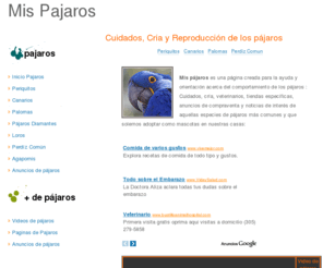 mispajaros.com: Pajaros - Cuidados, Cria y Reproduccion de los pajaros
Mis pajaros es una pagina creada para la ayuda y orientacion acerca 

          del comportamiento, cuidados, cría, veterinarios, tiendas específicas 

          y noticias de interés de aquellas especies de pájaros más comunes y 

          que solemos adoptar como mascotas en nuestras casas. Encontrarás toda 

          la información acerca de los periquitos, las palomas, los canarios, 

          loros y cotorras, jilgueros, agapornis y perdíz común