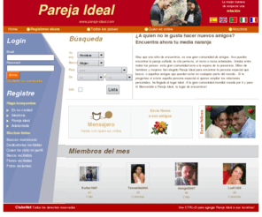 parejaideale.com: Pareja Ideal - encuentros amistades amigos amigas
Mas que una pagina de encuentros, tenemos una gran comunidad de amigos. Aca podremos encontrar la pareja soada, la cita perfecta, el novio o novia anhelados.
Unidos entre todos los pases, esta gran comunidad esta a la espera de tu presencia. Miles de hombres y mujeres han elegido Pareja Ideal Colombia para encontrar la persona especial que busca, o aquellos amigos que pueden estar en cualquier parte del mundo.. Si te preguntas si existe aquella persona especial,si queres
 ampliar tus relaciones personales, ha llegado al lugar ideal. A la gran comunidad mundial creada por ti y para ti! Bienvenido a Pareja Ideal Colombia, tu lugar de encuentros!
