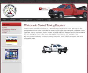 centraltowingdispatch.com: Central Towing Dispatch
Central Towing Dispatch was started as a dispatch service for local tow trucks. We now run the police rotation for tow trucks in the cities of Ogden, South Ogden, Roy, Harrisville, Riverdale, Layton, Clearfield, and the counties of Weber, Morgan as well as the Utah Highway Patrol for the same area. We work twenty four hours a day seven days a week three hundred sixty five days a year.

We also provide answering services for towing companies, some of which have been with us for over twenty years.