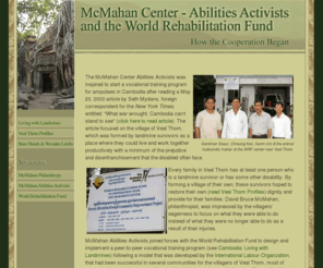 mcmahancenterwrf.org: McMahan Center Abilties Activists and World Rehabiltiation Fund
The story of a cooperation between the World Rehabilitation Fund - Jack Victor, President, Heather Burns-Knierim, Allyson Brown and Chhem Sip - and McMahan Abilities Activists - David Bruce McMahan, Chairman, Yvette Marrin, President - on the Poverty Alleviation through Community Empowerment Project, PACE, in Cambodia.