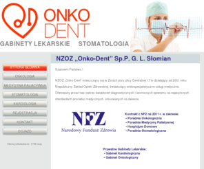 onko-dent.pl: NZOZ ONKO-DENT Żory Gabinety Lekarskie, Stomatologia
NZOZ Onko-Dent mieszczący się w Żorach przy ulicy Centralnej 17 to działający od 2001 roku Niepubliczny Zakład Opieki Zdrowotnej, świadczący wielospecjalistyczne usługi medyczne. Oferowany przez nas zakres świadczeń diagnostycznych i leczniczych opieramy na najwyższych standardach procedur medycznych, stosowanych na świecie. W Poradni Onkologicznej prowadzona jest diagnostyka, profilaktyka i leczenie chorób nowotworowych u dorosłych. W ramach świadczeń prowadzimy chemioterapię w trybie ambulatoryjnym i dziennym, w oparciu o nowoczesną pracownię do chemioterapii dziennej, wyposażoną w trzy stanowiska dla chorych. Leczenie prowadzone jest przez specjalistów onkologii klinicznej. Oferujemy pełny zakres świadczeń stomatologicznych w zakresie Stomatologia zachowawcza, Endodoncja mikroskopowa, Stomatologia estetyczna, Stomatologia dziecięca i Protetyka stomatologiczna.