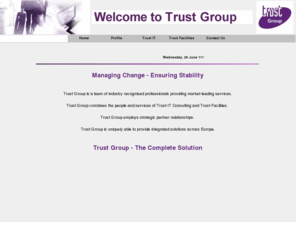 trust-group.org: Index
In a time of constant pressure and competition, enterprises have to react increasingly quickly to change in business practice, industry standards, market pressures and the effects of takeovers. To meet these challenges Trust-IT Consulting Ltd supplies a range of specialist consultancy services designed to assist enterprises in the management and implementation of challenging projects.
