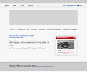ammt.net: Welcome to AMMT GmbH, Advanced Micromachining Tools
AMMT provides solutions in the field of silicon micromachining and is a premier supplier of process control equipment for wet-chemical etching of silicon, glass and quartz, possibly one of the most important fabrication processes of bulk micromachining in MEMS and microsystems technology. AMMT's fields of activity comprise anisotropic and isotropic wet etching of wafer substrates, electrochemical etch-stop techniques, porous silicon formation, electroplating, and vapor-phase release techniques for surface micromachining. In a multidisciplinary development team, mechanical engineers, electronics specialists and computer programmers combine their efforts to develop user-friendly, safe and demand-oriented systems for AMMT's clients.