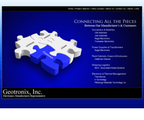 geotronix.com: Geotronix Inc
Geotronix Inc Manufacturers Representative - Geotronix has been servicing the Ohio, Michigan, Indiana, Kentucky, West Virginia, and Western Pennsylvania area since 1971. We are an Engineered Solutions Company selling products to both OEM and End Users. Our product line includes connectors, displays, power supplies, converters, graphic overlays, optical filters, membrane and conductive rubber switches, sensors, automotive relays, and crystals. Geotronix has a reputation of excellent support and communication with both its customers and manufacturers. The staffs of 5 outside and 3 inside sales people are strategically located within 4 offices to support your requirements. Please let us know if we can provide you with product information or technical support.