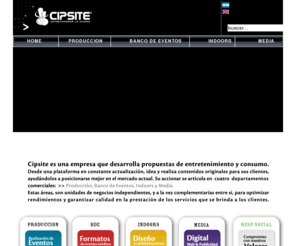 cipsite.com: ___|Cipsite|___ - Home
Cipsite es una empresa que desarrolla propuestas de entretenimiento y consumo.Desde una plataforma en constante actualizacion, idea y realiza contenidos originales para sus clientes, ayudandoles a posicionarse mejor en el mercado actual su accionar se articula en cuatro(4) departamentos comerciales: Produccion, Indoors, Bde y Media.