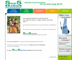 5sur5sejour.net: Colonie de vacances, classe découverte, voyage scolaire, classe de neige ou de mer - 5sur5séjour : service aux accompagnateurs
Pour les accompagnateurs de classes découverte, colonies de vacances, séjours scolaires. Permet de rassurer et d'informer facilement tous les parents en un seul coup de fil