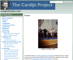 cardijninstitute.com: JosephCardijn.com
This site hosts original documents and material relating to the life and work of the late Belgian Cardinal Joseph Cardijn, founder of the Young Christian Workers (YCW) or Jeunesse Ouvriere Chretienne (JOC) movement.