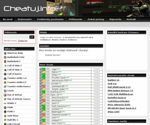 cheatuj.info: Cheatuj.info - multiplayer cheaty a hacky pre: Counter-strike 1.6,Call of Duty 4,CS Source,World of Warcraft,Battlefield 2
Multiplayer Cheats for ,Battlefield 2,Call of Duty 4,Team Fortress 2,Counter-Strike 1.6,Crysis,CS:Source,Diablo II,America's Army,DoD 1.3,DoD:Source,Fear,Halo,Insurgency,Medal of Honor Allied Assault,Quake,Ragnarok,S.T.A.L.K.E.R.,Unreal Tournament,War Rock,Warcraft 3,World of Warcraft 