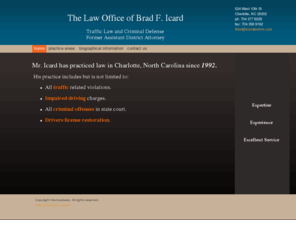 mecktrafficticketsmecklenburgcountync.net: The Law Office of Brad F. Icard -
Mr. Icard has practiced law in Charlotte, North Carolina since 1992.  His practice includes but is not limited to: All traffic related violations.Impaired driving charges.All criminal offenses in state court.Drivers license restoration.
attorney, lawyer