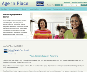 naipc.org: NAIPC, home and community-based services, help meet the needs of our growing aging population | Age In Place
The National Aging in Place Council is a membership organization founded on the belief that an overwhelming majority of older Americans want to remain in their homes for as long as possible, but lack awareness of home and community-based services that make independent living possible. NAIPC has created a national forum for individuals from the aging, healthcare, financial services, legal, design and building sectors to work together to help meet the needs of our growing aging population, so they can continue living in the housing of their choice.