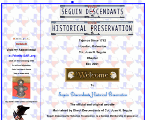 seguindescendantshp.com: Seguin Descendants Historical Preservation
Seguin Descendants Historical Preservation a non-profit organization formed in 2001 to Research and Promote accurate Tejano History Such as our ancestor Col. Juan N.Seguin.who was a Senator col.Juan N.Seguin,of the Republic of Texas,col.Juan N.Seguin Mayor and Savior of San Antonio 