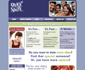 quick-spark.com: :: Quick Spark ::
Quick Spark introduction parties are held at fun, hip and fun bars,  restaurants, lounges and venues. Each party is organized so you will meet 10-20 new people with a sequence of 5-minute introductions or mini-dates.