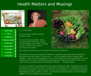 healthmattersandmusings.com: Health Matters and Musings
Hi, I'm Carol Bass.

I'm a housewife, mother and small business owner.

I'm concerned about health.  Being concerned about health one must be concerned about many things.  One big concern is food--how it's grown, processed and cooked.