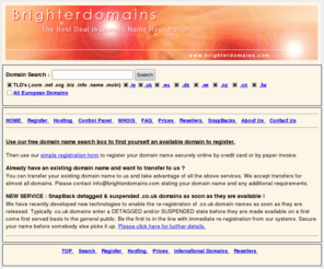 brighterdomains.co.uk: Brighter Domains :: The Best Deal in Domain Name Registration
Domain Names & Web Hosting Services for .ie, .com, .net, .org, .biz, .info, .cd, .co.uk brighter domains