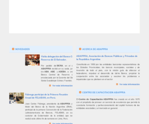 abappra.com: ABAPPRA :: Asociación de Bancos Públicos y Privados de la República Argentina
Asociación de Bancos Públicos y Privados de la República Argentina, ABAPPRA, fundada en 1959, y constituida por entidades bancarias representativas de los Estados Provinciales, los bancos municipales, sociales y de inversión de todo el país. Su misión contempla como objetivos guía, afianzar el federalismo, impulsar el desarrollo de dicha Banca, propiciar la cooperación entre los asociados y resolver los problemas e inquietudes que se planteen en el sector.