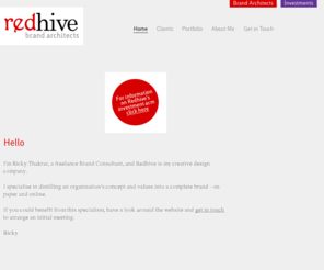 redhive.co.uk: Redhive (- Brand Architects - Home)
Redhive is the enterprise and creative design company of Ricky Thakrar. The company is separated into two divisions: 'Brand Architects' and 'Investments'