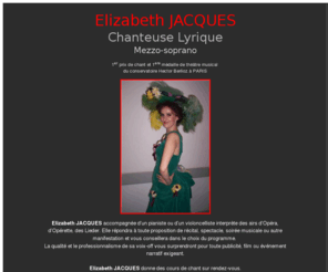 elizajacques.com: Elizabeth Jacques
Elizabeth JACQUES, Elisabeth JACQUES, elizabeth Jacques, elisabeth Jacques, chanteuse lyrique, Mezzo-Soprano, se produit en concert, recital, accompagnee d'un pianiste ou d'un violoncelliste. Contactez-la. Elle donne des cours de chant sur rendez-vous.