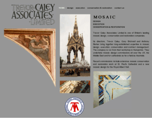 tcamosaic.com: Mosaic Design | Mosaic Execution | Mosaic Conservation | Trevor Caley Associates Limited
Trevor Caley Associates Limited is one of Britain's leading mosaic design companies.  They undertake mosaic design commissions all over the UK, Middle East and for Cathedrals as far a field as Australia. Recent commissions include extensive mosaic conservation and restoration work at St. Paul's Cathedral (London) and new mosaic designs for the Royal Albert Hall (London).  