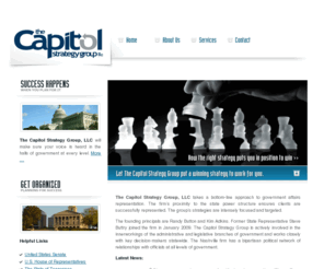 capitolstrategy.net: The Capitol Strategy Group
The Capitol Strategy Group seeks to provide strategic advice and counsel for business development,
monitoring & tracking of relevant legislation,
monitoring & tracking of administrative rules and regulations,
e-mail updates that keep you informed as issues are transpiring,
industry specific news clips, and longstanding relationships with key leaders at all levels of government