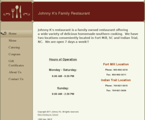 johnnyksrestaurant.com: Johnny K's - Home
Johnny K's restaurant is a family owned restaurant offering a wide variety of delicious homemade southern cooking.  We have two locations conveniently located in Fort Mill, SC and Indian Trial, NC.  We are open 7 days a week!!  