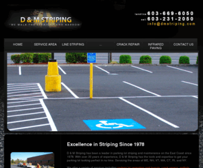 dmstripingnewhampshire.com: D & M Striping - Parking Lot Striping & Pavement Repair
D & M Striping has been a leader in parking lot striping and maintenance on the East Coast since 1978. With over 30 years of experience, D & M Striping has the tools and expertise to get your parking lot looking perfect in no time. 

We offer a variety of services including parking lot repainting and layouts, crack repairs, pothole filling and infrared paving, pavement marking removal and sidewalk pressure washing. At D & M, we use state-of-the-art equipment to ensure the best quality finish for your parking lot resurfacing project. 