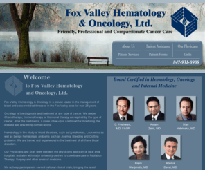 fvho.com: Welcome to Fox Valley Hematology and Oncology, Ltd.
Fox Valley Hematology and Oncology manages blood and cancer related illnesses in their Elgin, McHenry, Woodstock and Hoffman Estates, Illinois locations. Drs. C. Yeshwant, Aslam Zahir, Stan Nabrinksy, Rajini Manjunath and Apurva Desai are all board certified in Hematology, Oncology and Internal Medicine