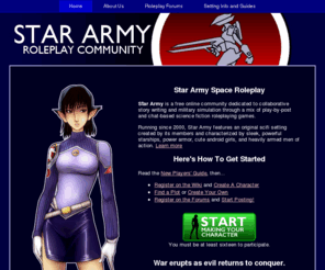 space-rpg.com: Star Army Space Roleplay: A Sci-Fi RPG running since 2000
The Star Army community offers play-by-post roleplaying games set in an a member-created original epic sci-fi setting. Choose your side and create your character today!