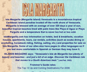 islamargarita.com: Isla Margarita: Your guide to Margarita Island, Venezuela
Your guide to Isla Margarita or Margarita Island: accommodations, hotels, vacation houses, tours, car & jeep rentals, maps, scuba diving, gold nugget jewelry, fishing, horseback riding and much more.