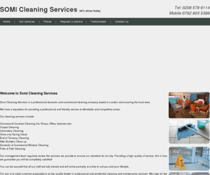 somicleaningservices.com: Welcome to Somi Cleaning Services
Somi Cleaning Services is a professional domestic and commercial cleaning company Our cleaning services include: 

Commercial Contract Cleaning (inc Shops, Office, factories etc) 
Carpet Cleaning 
Upholstery Cleaning 
Once only Spring Clean 
End of Tenancy Cleaning 
After Builders Clean up 
Domestic & Commercial Window Cleaning 
Patio & Path Cleaning
