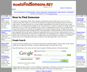 howtofindsomeone.net: How to Find Someone, Somebody, People Search, Person, for Free
Learn how to find someone on over the internet for purposes of tracking down by name, location, network, employer, or for love, friends, or leisure using people search, social networking sites, dating or online directories.