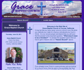 gracebaptistcs.org: Grace Baptist Church - Bible Believing Christians in Corona, California
Web site of an independent, fundamental Bible Believing Baptist church in southern California city of Corona, approx. 45 miles southeast of Los Angeles, in the western section of Riverside County.  We sing the great hymns of the faith and we recognize as our sole authority the King James Bible AV1611, visitors are always welcomed come join us.