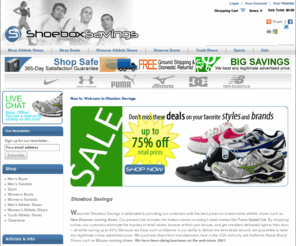 shoeboxsavings.com: Shoebox Savings - FREE SHIPPING BOTH WAYS!
FREE SHIPPING - FREE RETURNS - Shoebox Savings, Inc. opened our online retail shop on October 12, 2001.  Since that time, we have become one of the largest and most trusted retail shoe stores on the world wide web.  We offer a wide variety of the best athletic shoes including running shoes, basketball shoes, running trainers, soccer cleats, football cleats and baseball cleats, all at affordable prices. We have some of the top shoe brands and styles to offer in the sports world.  Online sales have become a new way of shopping. We are continuing in our tradition of making all the top brands of athletic shoes available to the public at affordable prices. By shopping at our online shoe store, you can eliminate the high costs and hassles of department and retail shops; you can browse at your leisure, in the comforts of your own home – all while saving 20-80% on top shoe brands! Our selection includes the hottest names on the mar