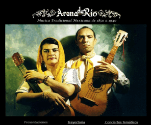 arenaderio.com: ArenaDeRio
Arena de Rio, el dueto musical formado por Consuelo Martinez y Lorenzo Lopez, ha realizado durante mas de 2 decadas el rescate musical de la cancion mexicana de finales del siglo XIX y principios del XX, difundiendo a traves de su propia interpretacion este patrimonio musical en foros tanto mexicanos como de Estados Unidos de Norteamerica.