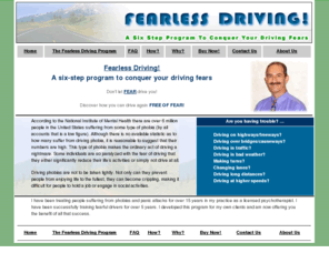 fearlessdriving.com: The Fearless Driving Program
Understand your fears, Control your stress response, Conquer your negative thoughts, Build a personal driving program, Gain the confidence to drive again, Drive with a powerful new attitude and a relaxed state of mind