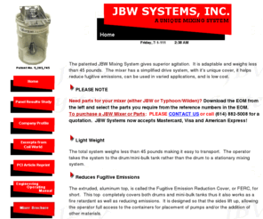 jbwsystems.com: JBW Systems, Inc. - A Unique Mixing System
The patented JBW Mixing System gives superior agitation.  It is adaptable and weighs less than 45 pounds.  The mixer  has a simplified drive system, with it's unique cover it helps reduce fugitive emissions, can be used in  varied applications, and is low cost.