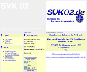 svk02.de: www.svk02.de       Die Homepage des Sportverein Kringelsdorf 02 e.V.  --  Fuball Motorsport Dart
Die Homepage des Sportverein Kringelsdorf 02 e.V. Hier finden Sie neben aktuellen Spielergebnissen der vergangenen Spieltage in der ersten Kreisklasse des niederschlesischen Fuballs auch Termine von anstehenden
	Spielen und Events